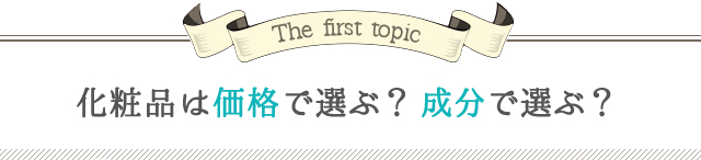 The first topic 化粧品は価格で選ぶ？ 成分で選ぶ？