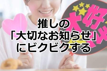 「推しの「大切なお知らせ」にビクビクする」